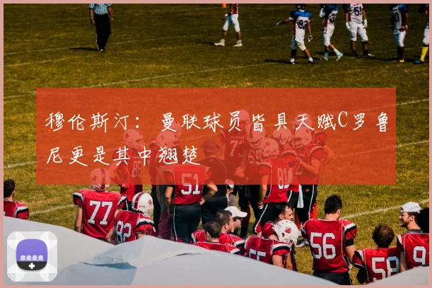 穆伦斯汀：曼联球员皆具天赋C罗鲁尼更是其中翘楚