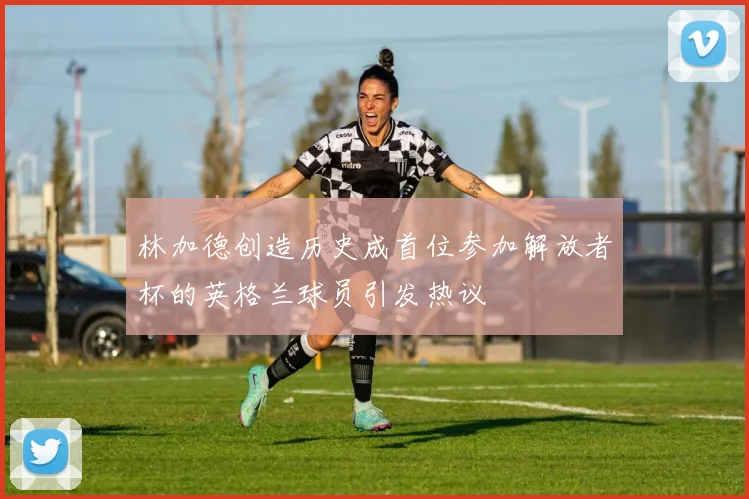 林加德创造历史成首位参加解放者杯的英格兰球员引发热议