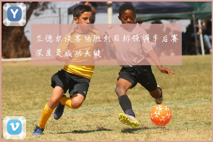 兰德尔谈客场胜利目标强调季后赛深度是成功关键