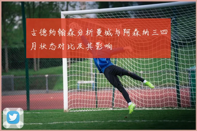 古德约翰森分析曼城与阿森纳三四月状态对比及其影响
