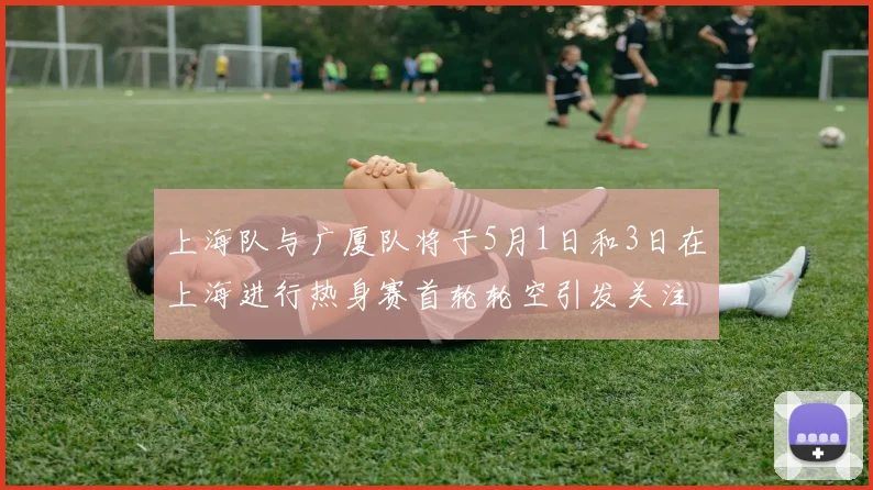 上海队与广厦队将于5月1日和3日在上海进行热身赛首轮轮空引发关注
