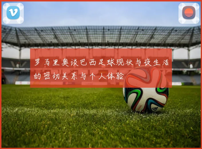 罗马里奥谈巴西足球现状与夜生活的密切关系与个人体验