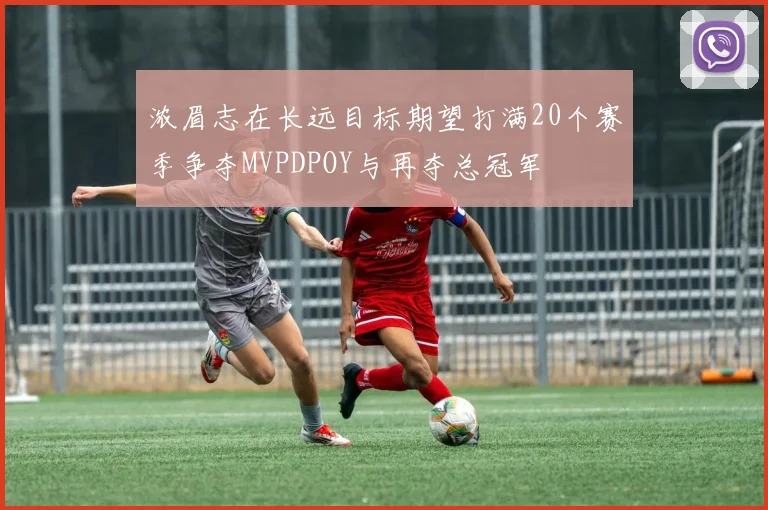 浓眉志在长远目标期望打满20个赛季争夺MVPDPOY与再夺总冠军