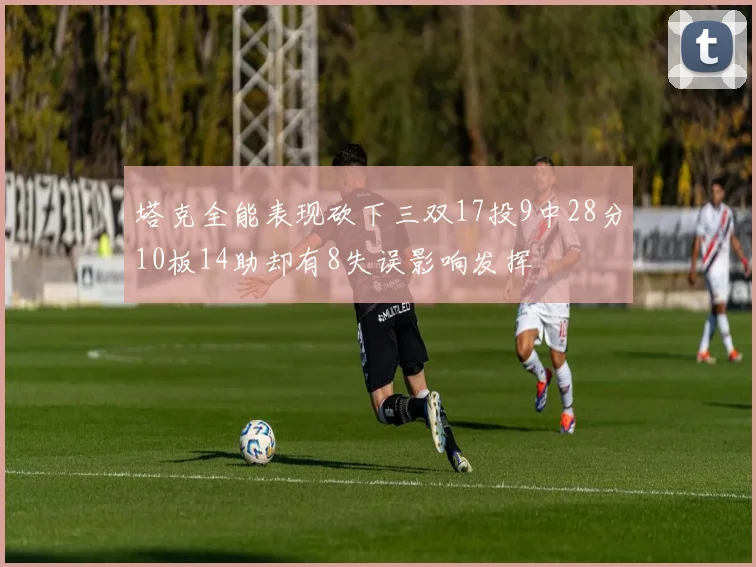 塔克全能表现砍下三双17投9中28分10板14助却有8失误影响发挥